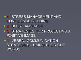 ►A

STRESS MANAGEMENT AND
CONFIDENCE BUILDING
► B BODY LANGUAGE
► C STRATEGIES FOR PROJECTING A
POSITIVE IMAGE
► D VERBAL COMMUNICATION
STRATEGIES – USING THE RIGHT
WORDS

 