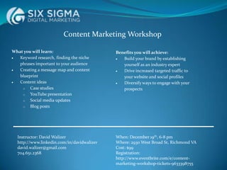 Content Marketing Workshop
What you will learn:
Keyword research, finding the niche
phrases important to your audience
Creating a message map and content
blueprint
Content ideas
o
Case studies
o
YouTube presentation
o
Social media updates
o
Blog posts

Instructor: David Walizer
http://www.linkedin.com/in/davidwalizer
david.walizer@gmail.com
704.651.2368

Benefits you will achieve:
Build your brand by establishing
yourself as an industry expert
Drive increased targeted traffic to
your website and social profiles
Diversify ways to engage with your
prospects

When: December 19th, 6-8 pm
Where: 2930 West Broad St, Richmond VA
Cost: $99
Registration:
http://www.eventbrite.com/e/contentmarketing-workshop-tickets-9633398755

 