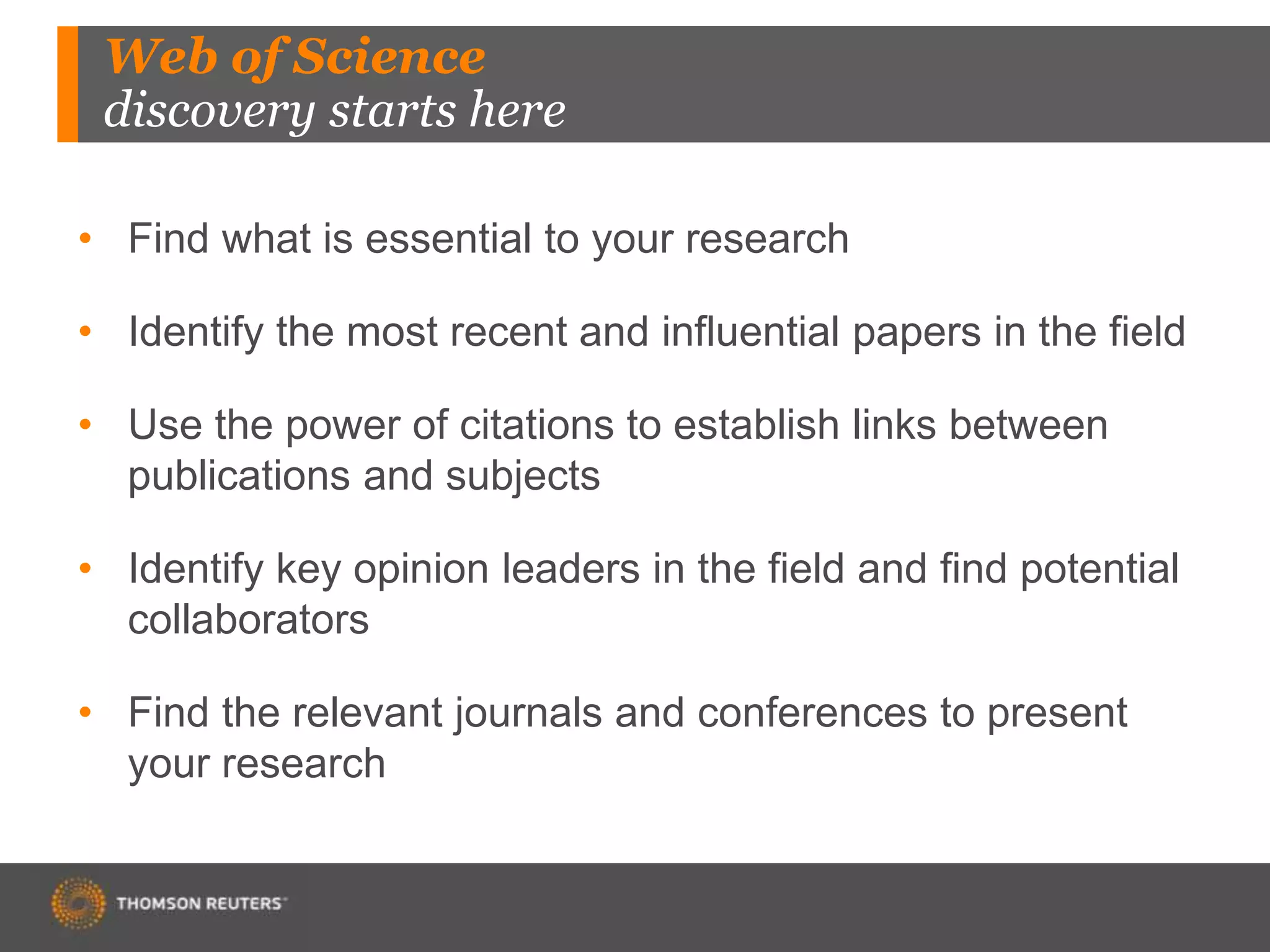 Web of Science
discovery starts here
• Find what is essential to your research
• Identify the most recent and influential papers in the field
• Use the power of citations to establish links between
publications and subjects
• Identify key opinion leaders in the field and find potential
collaborators
• Find the relevant journals and conferences to present
your research
 
