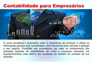 Contabilidade para Empresários
O curso sensibiliza o empresário sobre a importância de conhecer e utilizar as
informações geradas pela contabilidade como ferramenta para controlar e planejar
o seu negócio. Possibilita aos empresários, por meio do conhecimento dos
principais aspectos da contabilidade em micro e pequenas empresas, um
acompanhamento mais efetivo dos resultados do trabalho do contador de sua
empresa.
 