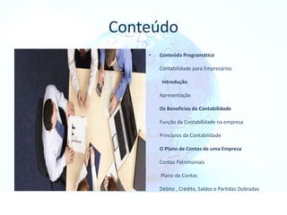 Conteúdo
• Conteúdo Programático
Contabilidade para Empresários
Introdução
Apresentação
Os Benefícios da Contabilidade
Função da Contabilidade na empresa
Princípios da Contabilidade
O Plano de Contas de uma Empresa
Contas Patrimoniais
Plano de Contas
Débito , Crédito, Saldos e Partidas Dobradas
 