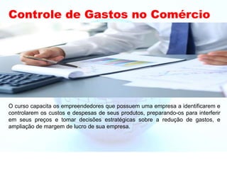 Controle de Gastos no Comércio
O curso capacita os empreendedores que possuem uma empresa a identificarem e
controlarem os custos e despesas de seus produtos, preparando-os para interferir
em seus preços e tomar decisões estratégicas sobre a redução de gastos, e
ampliação de margem de lucro de sua empresa.
 