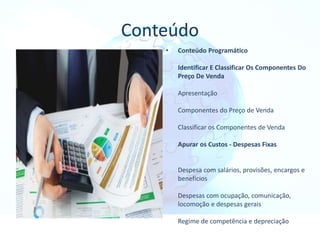 Conteúdo
• Conteúdo Programático
Identificar E Classificar Os Componentes Do
Preço De Venda
Apresentação
Componentes do Preço de Venda
Classificar os Componentes de Venda
Apurar os Custos - Despesas Fixas
Despesa com salários, provisões, encargos e
benefícios
Despesas com ocupação, comunicação,
locomoção e despesas gerais
Regime de competência e depreciação
 