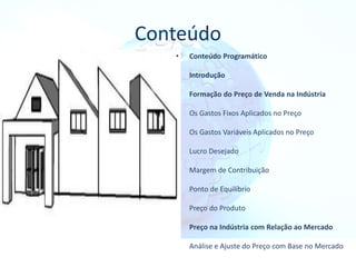 Conteúdo
• Conteúdo Programático
Introdução
Formação do Preço de Venda na Indústria
Os Gastos Fixos Aplicados no Preço
Os Gastos Variáveis Aplicados no Preço
Lucro Desejado
Margem de Contribuição
Ponto de Equilíbrio
Preço do Produto
Preço na Indústria com Relação ao Mercado
Análise e Ajuste do Preço com Base no Mercado
 