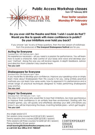 Public Access Workshop classes
                                                                  from 13th February 2010

                                                               Free taster session
                                                             Monday 8th February
                                                                             6pm


   Do you ever visit the theatre and think ‘I wish I could do that’?
    Would you like to speak with more confidence in public?
            Do your inhibitions ever hold you back?
     If you answer ‘yes’ to any of these questions, then the new season of workshops
           from the producers of The Liverpool Shakespeare Festival are for you

 Acting for Everyone
 Tuesdays from 16th February 6pm – 8pm
 No experience necessary – all you need is a passion for performance. You will learn
 how to build a character, take control of your body and voice and develop your
 own ‘method’. Along the way you will receive regular, in-depth feedback, advice
 and direction from Lodestar’s key creative team.
 Yes you can!


 Shakespeare for Everyone
 Mondays from 15th February 6pm – 8pm
 If you would like to develop your confidence, improve your speaking-voice or simply
 learn more about Shakespeare then this course is for you. Using entirely practical
 methods you can learn how verse works, how to approach it in performance and a
 whole range of practical techniques designed to make performing Shakespeare
 easy and fun.
 Yes you can!

 Impro’ for Everyone
 Saturdays from 13th February 11am – 1pm
 This class is for anyone who would like to lose their inhibitions, be more spontaneous
 or improve their confidence in an entirely fear-free environment. Starting with the
 simplest games, you will quickly and effortlessly develop your skills until before you
 know it, you will be improvising the blues, inventing terrible jokes – which get laughs!
 Yes you can!


Any single session £15
Ten sessions (one course) for £125 (£12.50 / session)
Twenty sessions (two courses) £200 (£10.00 / session)
Thirty sessions (all three courses) for £250 (£7.50 / session)
Places limited to 20 per session
email learning@lodestartheatrecompany.co.uk
or call CUC Box Office 0151 7083529
 