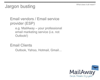 What does it all mean?
Jargon busting

  Email vendors / Email service
  provider (ESP)
     e.g. MailAway – your professional
     email marketing service (i.e. not
     Outlook!)


  Email Clients
     Outlook, Yahoo, Hotmail, Gmail…
 