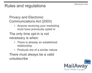 Obeying the rules
Rules and regulations

  Privacy and Electronic
  Communications Act (2003)
     • Anyone receiving your marketing
       must have previously opted in
  The only time opt-in is not
  necessary is when:
     • There is already an established
       relationship
     • Products are of a similar nature
  There must always be a valid
  unsubscribe
 