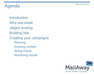 Why are we here?
Agenda

 Introduction
 Why use email
 Jargon busting
 Building lists
 Creating your campaigns
   Planning
   Creating content
   Going mobile
   Monitoring results
 