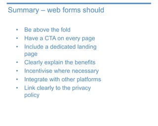 Summary – web forms should

  •   Be above the fold
  •   Have a CTA on every page
  •   Include a dedicated landing
      page
  •   Clearly explain the benefits
  •   Incentivise where necessary
  •   Integrate with other platforms
  •   Link clearly to the privacy
      policy
 