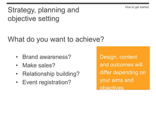 How to get started
Strategy, planning and
objective setting

What do you want to achieve?

  •   Brand awareness?         Design, content
  •   Make sales?              and outcomes will
  •   Relationship building?   differ depending on
  •   Event registration?      your aims and
                               objectives
 
