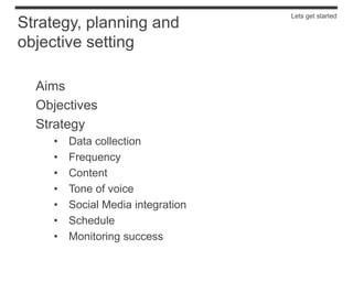 Lets get started
Strategy, planning and
objective setting

  Aims
  Objectives
  Strategy
    •   Data collection
    •   Frequency
    •   Content
    •   Tone of voice
    •   Social Media integration
    •   Schedule
    •   Monitoring success
 
