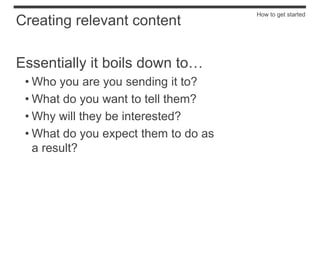 How to get started
Creating relevant content

Essentially it boils down to…
 • Who you are you sending it to?
 • What do you want to tell them?
 • Why will they be interested?
 • What do you expect them to do as
   a result?
 