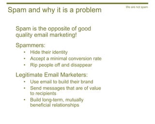 We are not spam
Spam and why it is a problem

  Spam is the opposite of good
  quality email marketing!
  Spammers:
    •   Hide their identity
    •   Accept a minimal conversion rate
    •   Rip people off and disappear

  Legitimate Email Marketers:
    •   Use email to build their brand
    •   Send messages that are of value
        to recipients
    •   Build long-term, mutually
        beneficial relationships
 