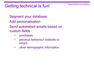 Segmentation and targeting
Getting technical is fun!

  Segment your database
  Add personalisation
  Send automated emails based on
  custom fields
     •   purchases
     •   previous behaviour (website or
         email)
     •   other demographic information
 