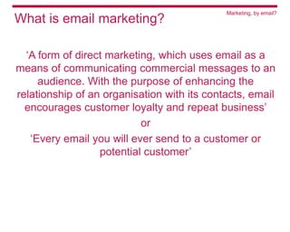 Marketing, by email?
What is email marketing?

  ‘A form of direct marketing, which uses email as a
means of communicating commercial messages to an
     audience. With the purpose of enhancing the
relationship of an organisation with its contacts, email
  encourages customer loyalty and repeat business’
                           or
   ‘Every email you will ever send to a customer or
                  potential customer’
 