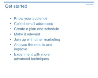 Summary
Get started

  • Know your audience
  • Collect email addresses
  • Create a plan and schedule
  • Make it relevant
  • Join up with other marketing
  • Analyse the results and
    improve
  • Experiment with more
    advanced techniques
 