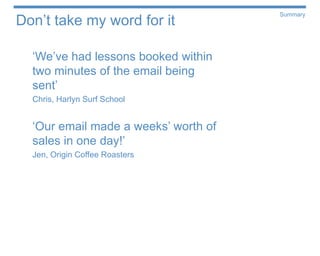 Don’t take my word for it
                                      Summary




  ‘We’ve had lessons booked within
  two minutes of the email being
  sent’
  Chris, Harlyn Surf School


  ‘Our email made a weeks’ worth of
  sales in one day!’
  Jen, Origin Coffee Roasters
 