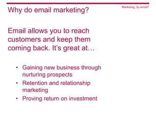 Marketing, by email?
Why do email marketing?

Email allows you to reach
customers and keep them
coming back. It’s great at…

  • Gaining new business through
    nurturing prospects
  • Retention and relationship
    marketing
  • Proving return on investment
 