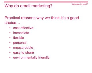 Marketing, by email?
Why do email marketing?

Practical reasons why we think it’s a good
choice…
  •   cost effective
  •   immediate
  •   flexible
  •   personal
  •   measureable
  •   easy to share
  •   environmentally friendly
 