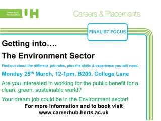 FINALIST FOCUS

Getting into….
The Environment Sector
Find out about the different job roles, plus the skills & experience you will need.

Monday 25th March, 12-1pm, B200, College Lane
Are you interested in working for the public benefit for a
clean, green, sustainable world?
Your dream job could be in the Environment sector!
         For more information and to book visit
              www.careerhub.herts.ac.uk
 