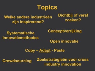 Topics
Welke andere industrieën   Dichtbij of veraf
    zijn inspirerend?         zoeken?

                     Conceptverrijking
  Systematische
innovatiemethodes
                      Open innovatie

          Copy – Adapt - Paste

Crowdsourcing   Zoekstrategieën voor cross
                   industry innovation
 