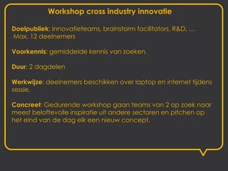 Workshop cross industry innovatie

Doelpubliek: Innovatieteams, brainstorm facilitators, R&D, …
Max. 12 deelnemers

Voorkennis: gemiddelde kennis van zoeken.

Duur: 2 dagdelen

Werkwijze: deelnemers beschikken over laptop en internet tijdens
sessie.

Concreet: Gedurende workshop gaan teams van 2 op zoek naar
meest beloftevolle inspiratie uit andere sectoren en pitchen op
het eind van de dag elk een nieuw concept.
 