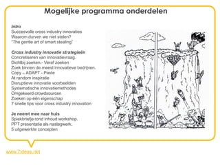 Mogelijke programma onderdelen
  Intro
  Succesvolle cross industry innovaties
  Waarom durven we niet stelen?
  “The gentle art of smart stealing”

  Cross industry innovatie strategieën
  Concretiseren van innovatievraag.
  Dichtbij zoeken.- Veraf zoeken
  Zoek binnen de meest innovatieve bedrijven.
  Copy – ADAPT - Paste
  At random inspiratie
  Disruptieve innovatie voorbeelden
  Systematische innovatiemethodes
  Omgekeerd crowdsourcen
  Zoeken op één eigenschap
  7 snelle tips voor cross industry innovation

  Je neemt mee naar huis
  Spiekbriefje rond inhoud workshop.
  PPT presentatie als naslagwerk.
  5 uitgewerkte concepten




www.7ideas.net
 