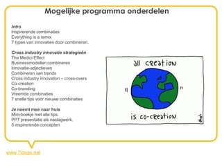 Mogelijke programma onderdelen
  Intro
  Inspirerende combinaties
  Everything is a remix
  7 types van innovaties door combineren.

  Cross industry innovatie strategieën
  The Medici Effect
  Businessmodellen combineren
  Innovatie-adjectieven
  Combineren van trends
  Cross industry innovation – cross-overs
  Co-creation
  Co-branding
  Vreemde combinaties
  7 snelle tips voor nieuwe combinaties

  Je neemt mee naar huis
  Mini-boekje met alle tips.
  PPT presentatie als naslagwerk.
  5 inspirerende concepten




www.7ideas.net
 
