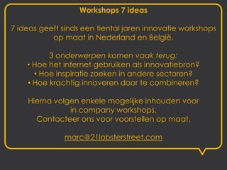 Workshops 7 ideas

7 ideas geeft sinds een tiental jaren innovatie workshops
           op maat in Nederland en België.

          3 onderwerpen komen vaak terug:
    • Hoe het internet gebruiken als innovatiebron?
      • Hoe inspiratie zoeken in andere sectoren?
    • Hoe krachtig innoveren door te combineren?

    Hierna volgen enkele mogelijke inhouden voor
               in company workshops.
      Contacteer ons voor voorstellen op maat.

              marc@21lobsterstreet.com
 