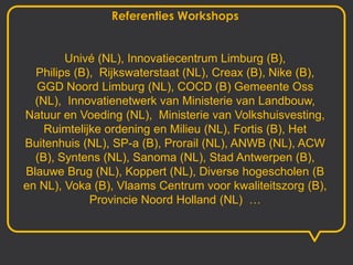 Referenties Workshops


        Univé (NL), Innovatiecentrum Limburg (B),
  Philips (B), Rijkswaterstaat (NL), Creax (B), Nike (B),
  GGD Noord Limburg (NL), COCD (B) Gemeente Oss
  (NL), Innovatienetwerk van Ministerie van Landbouw,
Natuur en Voeding (NL), Ministerie van Volkshuisvesting,
    Ruimtelijke ordening en Milieu (NL), Fortis (B), Het
Buitenhuis (NL), SP-a (B), Prorail (NL), ANWB (NL), ACW
  (B), Syntens (NL), Sanoma (NL), Stad Antwerpen (B),
Blauwe Brug (NL), Koppert (NL), Diverse hogescholen (B
en NL), Voka (B), Vlaams Centrum voor kwaliteitszorg (B),
             Provincie Noord Holland (NL) …
 