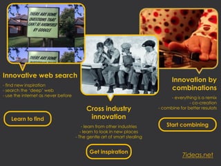 Innovative web search
                                                                                Innovation by
- find new inspiration
- search the ‘deep’ web                                                         combinations
- use the internet as never before                                             - everything is a remix
                                                                                         - co-creation
                                          Cross industry                  - combine for better resulats

    Learn to find                          innovation
                                         - learn from other industries        Start combining
                                        - learn to look in new places
                                     - The gentle art of smart stealing


                                            Get inspiration
                                                                                     7ideas.net
 