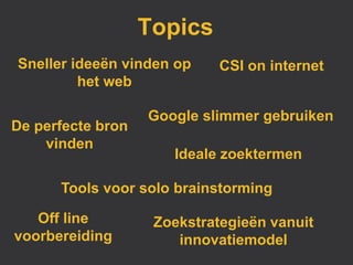 Topics
Sneller ideeën vinden op     CSI on internet
         het web

                   Google slimmer gebruiken
De perfecte bron
    vinden
                      Ideale zoektermen

      Tools voor solo brainstorming

   Off line         Zoekstrategieën vanuit
voorbereiding          innovatiemodel
 