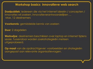 Workshop basics innovatieve web search

Doelpubliek: iedereen die via het internet ideeën / concepten /
innovaties wil zoeken, innovatieverantwoordelijken …
 Max. 12 deelnemers

Voorkennis: gemiddelde kennis van zoeken

Duur: 2 dagdelen

Werkwijze: deelnemers beschikken over laptop en internet tijdens
sessie. Tussendoor worden zoekstrategieën meteen
uitgeprobeerd.

Op maat van de opdrachtgever: voorbeelden en strategieën
aangepast aan relevante organisatievragen.
 
