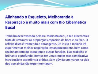 Alinhando o Esqueleto, Melhorando a
Respiração e muito mais com Bio Cibernética
Bucal
Trabalho desenvolvido pelo Dr. Mario Baldani, a Bio Cibernética
trata de restaurar as proporções espaciais da boca e da face. O
reflexo disto é tremendo e abrangente. De início a maioria irá
experimentar melhor respiração instantaneamente, bem como
realinhamento do esqueleto e outras funções. Este trabalho é
brilhante e profundo. Iremos ter uma simples mas significativa
introdução e experiência prática. Sem dúvida um marco na vida
dos que ainda não experimentaram.
 