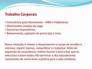 Trabalho Corporais
• Consciência pelo Movimento – MBS e Feldenkrais
• Movimentos simples do yoga.
• Exercícios respiratórios.
• Relaxamento, captação de prana (qi) e mais.


Nossa intenção é relaxar e descomprimir o corpo de tensões e
estresse, expelir toxinas, reequilibrar e revitalizar. Além da
expansão da consciência, melhor humor e bem estar que os
exercícios trazem todos irão terminar o dia naturalmente
conscientes de como levar a prática para a vida cotidiana.
 