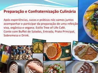 Preparação e Confraternização Culinária
Após experiências, sucos e práticas nós vamos juntos
acompanhar e participar da preparação de uma refeição
viva, orgânica e vegana. Estilo Tree of Life Café.
Conte com Buffet de Saladas, Entrada, Prato Principal,
Sobremesa e Drink.
 