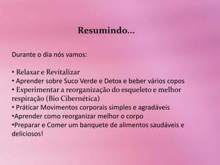 Resumindo...

Durante o dia nós vamos:

• Relaxar e Revitalizar
• Aprender sobre Suco Verde e Detox e beber vários copos
• Experimentar a reorganização do esqueleto e melhor
respiração (Bio Cibernética)
• Práticar Movimentos corporais simples e agradáveis
•Aprender como reorganizar melhor o corpo
•Preparar e Comer um banquete de alimentos saudáveis e
deliciosos!
 