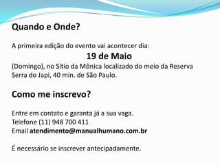 Quando e Onde?
A primeira edição do evento vai acontecer dia:
                        19 de Maio
(Domingo), no Sítio da Mônica localizado do meio da Reserva
Serra do Japi, 40 min. de São Paulo.

Como me inscrevo?
Entre em contato e garanta já a sua vaga.
Telefone (11) 948 700 411
Email atendimento@manualhumano.com.br

É necessário se inscrever antecipadamente.
 