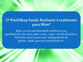 O WorkShop Saúde Radiante é realmente
             para Mim?
         Bem, se você está buscando melhorar a sua
qualidade de vida, quer saber como, e quer um dia de prática,
        Sim! Este curso é para você, independente de
           gênero, idade, grau de escolaridade etc.
 