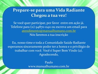 Prepare-se para uma Vida Radiante
           Chegou a tua vez!
    Se você quer participar, por favor entre em ação já.
  Telefone para (11) 94870-0411 ou escreva um email para
          atendimento@manualhumano.com.br
               Nós faremos a tua inscrição

   Eu, nosso time e toda a Comunidade Saúde Radiante
esperamos sinceramente poder ter a honra e o privilégio de
     trabalhar com você. Você é Super Bem Vindo (a).
                      Agradecendo,

                      Paulo
              www.manualhumano.com.br
 