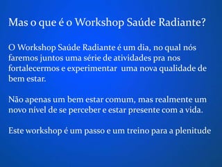 Mas o que é o Workshop Saúde Radiante?

O Workshop Saúde Radiante é um dia, no qual nós
faremos juntos uma série de atividades pra nos
fortalecermos e experimentar uma nova qualidade de
bem estar.

Não apenas um bem estar comum, mas realmente um
novo nível de se perceber e estar presente com a vida.

Este workshop é um passo e um treino para a plenitude
 
