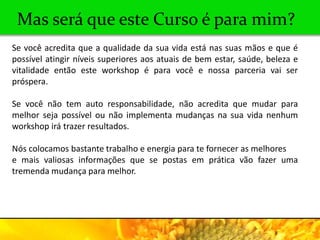 Mas será que este Curso é para mim?
Se você acredita que a qualidade da sua vida está nas suas mãos e que é
possível atingir níveis superiores aos atuais de bem estar, saúde, beleza e
vitalidade então este workshop é para você e nossa parceria vai ser
próspera.

Se você não tem auto responsabilidade, não acredita que mudar para
melhor seja possível ou não implementa mudanças na sua vida nenhum
workshop irá trazer resultados.

Nós colocamos bastante trabalho e energia para te fornecer as melhores
e mais valiosas informações que se postas em prática vão fazer uma
tremenda mudança para melhor.
 