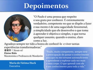 Depoimentos
                       “O Paulo é uma pessoa que respeito
                       e sou grata por conhecer. É extremamente
                       verdadeiro, competente no que se dispõe a fazer
                       e sua mente é de uma sagacidade fenomenal,
                       a simplicidade que ele desenvolve o que toma
                       à aprender é objetiva e simples, o que torna
                       qualquer assunto, quando o ensina, claro
                       como a luz.
Agradeço sempre ter tido a honra de conhecê-lo e viver tantas
experiências transformadoras.”
谢谢你！Xiexie ni!
                                       “Paulo, muito competente, sempre teve
Elaine Bido
                                       a preocupação de passar o conhecimento
Maratonista e Professora de Mandarim
                                       para que eu me tornasse autossuficiente
                                       e aprendesse a explorar cada vez mais
    Maria de Fátima Huck               o meu corpo. O que aprendi com ele
    Executiva                          é um conhecimento para toda a vida.”
 