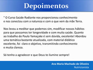 Depoimentos
" O Curso Saúde Radiante nos proporcionou conhecimento
e nos conectou com a natureza e com o que vem da mãe Terra.

Nos levou a meditar que podemos sim, modificar nossos hábitos
para que possamos ter longevidade e com muita saúde. Quanto
ao trabalho do Paulo Yamaçake é sem dúvida, excelente! Abordou
uma temática bastante atualizada, com material didático
excelente, foi claro e objetivo, transmitindo conhecimento
e muita clareza.

Só tenho a agradecer e que Deus te ilumine sempre!

                                    Ana Maria Machado de Oliveira
                                                    Nutricionista
 