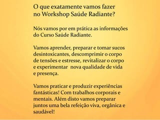 O que exatamente vamos fazer
no Workshop Saúde Radiante?

Nós vamos por em prática as informações
do Curso Saúde Radiante.

Vamos aprender, preparar e tomar sucos
desintoxicantes, descomprimir o corpo
de tensões e estresse, revitalizar o corpo
e experimentar nova qualidade de vida
e presença.

Vamos praticar e produzir experiências
fantásticas! Com trabalhos corporais e
mentais. Além disto vamos preparar
juntos uma bela refeição viva, orgânica e
                       Ana Maria Machado de Oliveira
saudável!                                 Nutricionista
 