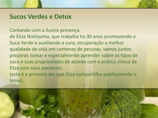 Sucos Verdes e Detox
Contando com a ilustre presença
de Eliza Nishiyama, que trabalha há 30 anos promovendo o
Suco Verde e auxiliando a cura, recuperação e melhor
qualidade de vida em centenas de pessoas, vamos juntos
preparar, tomar e especialmente aprender sobre os tipos de
suco e suas propriedades de acordo com a prática clínica da
Eliza com seus pacientes.
(esta é a primeira vez que Eliza compartilha publicamente o
tema).
 