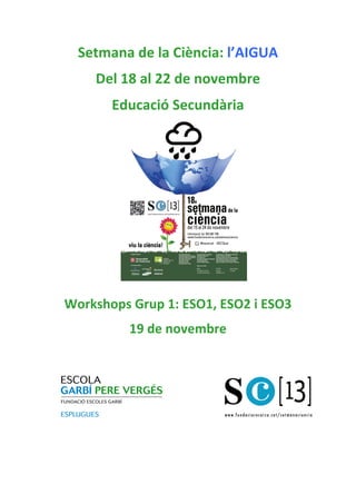 Setmana	
  de	
  la	
  Ciència:	
  l’AIGUA	
  
Del	
  18	
  al	
  22	
  de	
  novembre	
  
Educació	
  Secundària	
  
	
  

Organitzadors

Col.laboradors

Patrons FCRi

Workshops	
  Grup	
  1:	
  ESO1,	
  ESO2	
  i	
  ESO3	
  
19	
  de	
  novembre	
  	
  
	
  
	
  
	
  
	
  
	
  
	
  
	
  
	
  

 