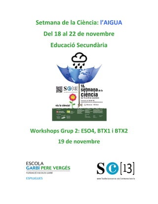 Setmana	
  de	
  la	
  Ciència:	
  l’AIGUA	
  
Del	
  18	
  al	
  22	
  de	
  novembre	
  
Educació	
  Secundària	
  
	
  

Organitzadors

Col.laboradors

Patrons FCRi

Workshops	
  Grup	
  2:	
  ESO4,	
  BTX1	
  i	
  BTX2	
  
19	
  de	
  novembre	
  	
  
	
  
	
  
	
  
	
  
	
  

 