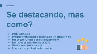 Se destacando, mas
como?
Workshop
● Perfil Completo
● Imagem Profissional e carismática (Photofeeler )
● Descrição sucinta e objetiva (Storytelling)
● Destaque as ferramentas usadas
● Mostre sua marca pessoal
● Interaja com profissionais na rede
 