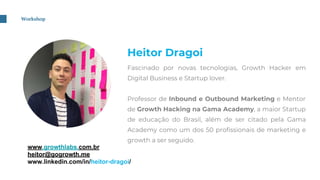 Workshop
Heitor Dragoi
Fascinado por novas tecnologias, Growth Hacker em
Digital Business e Startup lover.
Professor de Inbound e Outbound Marketing e Mentor
de Growth Hacking na Gama Academy, a maior Startup
de educação do Brasil, além de ser citado pela Gama
Academy como um dos 50 profissionais de marketing e
growth a ser seguido.
www.growthlabs.com.br
heitor@gogrowth.me
www.linkedin.com/in/heitor-dragoi/
 